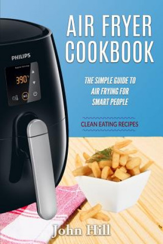 Kniha Air Fryer Cookbook: The Simple Guide To Air Frying For Smart People - Air Fryer Recipes - Clean Eating John Hill