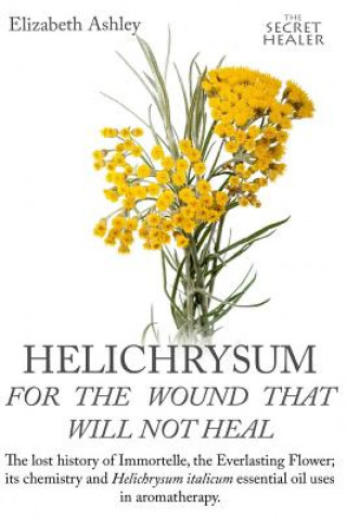 Könyv Helichrysum For The Wound That Will Not Heal: The Lost History of Immortelle, The Everlasting Flower, Its Chemistry and Helichrysum Italicum Essential Mrs Elizabeth Ashley