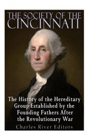 Kniha The Society of the Cincinnati: The History of the Hereditary Group Established by the Founding Fathers After the Revolutionary War Charles River Editors