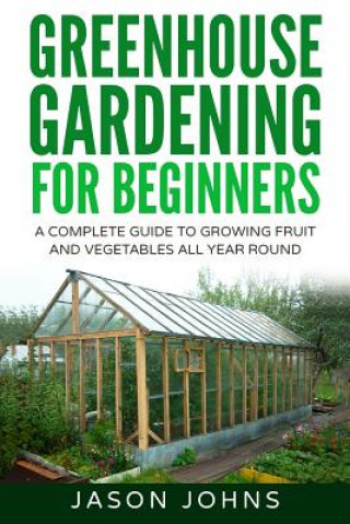 Kniha Greenhouse Gardening - A Beginners Guide To Growing Fruit and Vegetables All Year Round Jason Johns