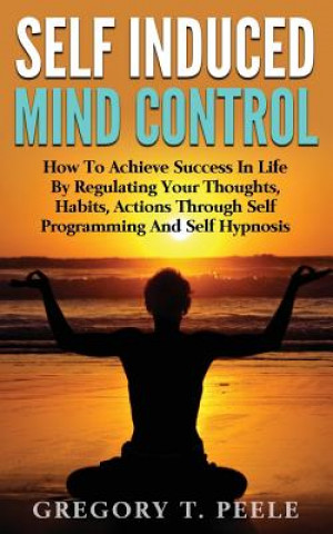 Книга Self Induced Mind Control: How To Achieve Success In Life By Regulating Your Thoughts, Habits, Actions Through Self Programming And Self Hypnosis Gregory T Peele