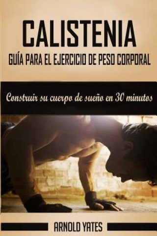 Könyv Calistenia: Completa guía de ejercicios de peso corporal, construir su cuerpo de sue?o en 30 minutos: Ejercicios de peso corporal, Arnold Yates