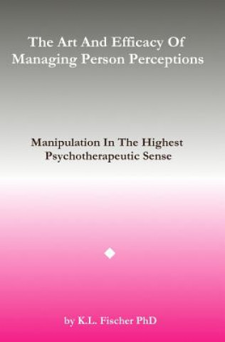 Kniha The Art and Efficacy of Managining Person Perceptions: Manipulation In The Highest Psychotherapeutic Sense Kenneth L Fischer Phd