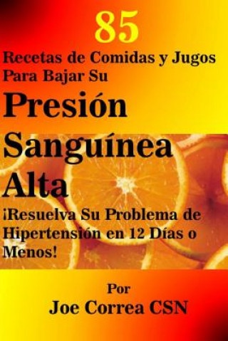 Libro 85 Recetas de Comidas y Jugos Para Bajar Su Presion Sanguinea Alta: Resuelva Su Problema de Hipertension en 12 Dias o Menos Joe Correa Csn