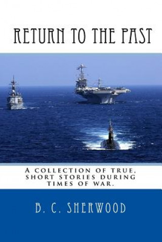 Carte Return to the Past: A collection of true, short stories during times of war. B C Sherwood