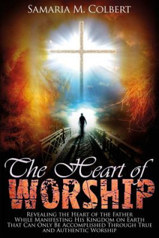 Kniha The Heart of Worship: Revealing the Heart of the Father, While Manifesting His Kingdom on Earth, That Can Only Be Accomplished Through True Samaria M Colbert