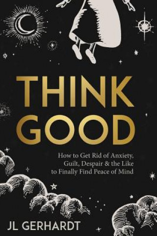 Kniha Think Good: How to Get Rid of Anxiety, Guilt, Despair & the Like to Finally Find Peace of Mind J L Gerhardt
