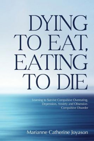 Книга Dying to Eat, Eating to Die: Learning to Survive Compulsive Overeating, Depression, Anxiety and Obsessive-Compulsive Disorder Marianne Catherine Joyason