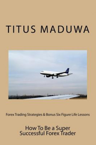 Könyv Forex Trading Strategies & Bonus Six Figure Life Lessons: How To Be a Super Successful Forex Trader MR Titus Maduwa