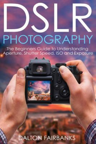 Könyv DSLR Photography: The Beginners Guide to Understanding Aperture, Shutter Speed, ISO and Exposure Dalton Fairbanks