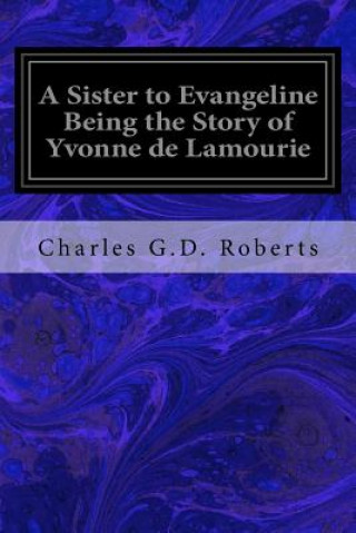 Kniha A Sister to Evangeline Being the Story of Yvonne de Lamourie: And How She Went into Exile with the Villagers of Grand Pre Charles G D Roberts