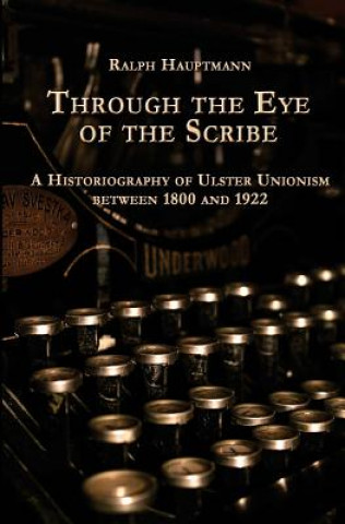 Knjiga Through the Eye of the Scribe: A Historiography of Ulster Unionism between 1800 and 1922 Ralph Hauptmann