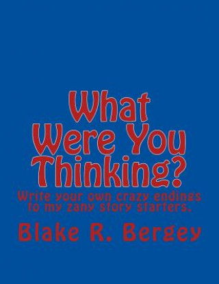 Book What Were You Thinking?: Write your own crazy endings to my zany story starters. Blake R Bergey