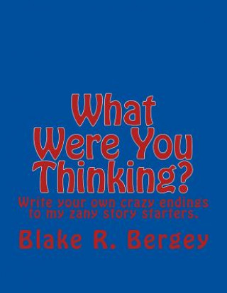 Kniha What Were You Thinking?: Write your own crazy endings to my zany story starters. Blake R Bergey