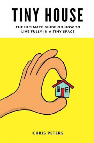 Kniha Tiny House: The Ultimate Guide On How To Live Fully In A Tiny Space + 30 Practical Small House Living Hacks Chris Peters