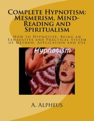 Carte Complete Hypnotism: Mesmerism, Mind-Reading and Spiritualism: How to Hypnotize: Being an Exhaustive and Practical System of Method, Applic A Alpheus