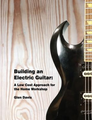 Книга Building an Electric Guitar: A Low Cost Approach for the Home Workshop Glen D Davis
