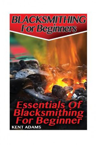 Könyv Blacksmithing For Beginners: Essentials Of Blacksmithing For Beginner: (Blacksmith, How To Blacksmith, How To Blacksmithing, Metal Work, Knife Maki Kent Adams