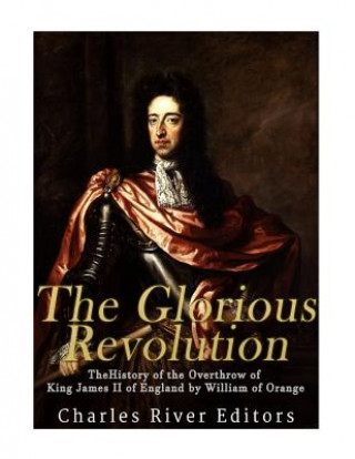 Kniha The Glorious Revolution: The History of the Overthrow of King James II of England by William of Orange Charles River Editors