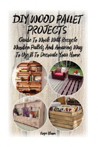 Könyv DIY Wood Pallet Projects: Guide To Work With Recycled Wooden Pallets And Amazing Way To Use It To Decorate Your Home: (Household Hacks, DIY Proj Roger Bloom