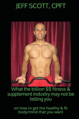 Książka What the billion dollar fitness & supplement industry may not be telling you: on how to get the healthy & fit body/mind that you want Jeff Scott