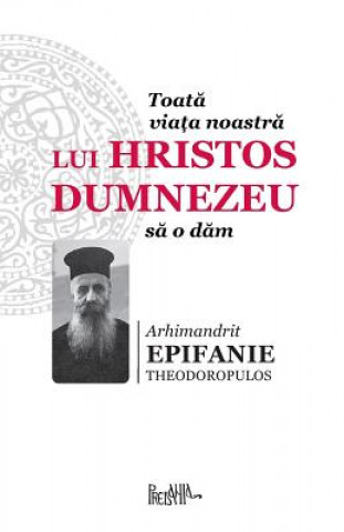 Könyv Toata Viata Noastra Lui Hristos Dumnezeu Sa O Dam Arhimandrit Epifanie Theorodopulos