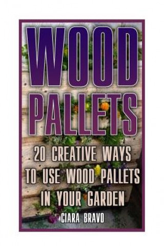 Carte Wood Pallets: 20 Creative Ways To Use Wood Pallets In Your Garden: (Household Hacks, DIY Projects, DIY Crafts, Wood Pallet Projects, Ciara Bravo