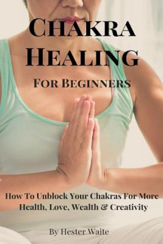 Книга Chakra Healing For Beginners: How To Unblock Your Chakras For More Health, Love, Wealth & Creativity Hester Waite