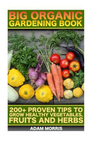 Carte Big Organic Gardening Book: 200+ Proven Tips To Grow Healthy Vegetables, Fruits And Herbs: (Gardening Books, Better Homes Gardens, Organic Fruits Adam Morris