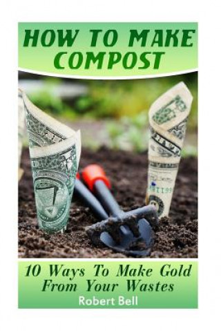 Kniha How To Make Compost: 10 Ways To Make Gold From Your Wastes: (Gardening Indoors, Gardening Vegetables, Gardening Books, Gardening Year Round Robert Bell