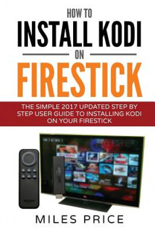 Kniha How To Install Kodi On Firestick: The Simple 2017 Updated Step By Step User Guide To Installing Kodi On Your Firestick Miles Price