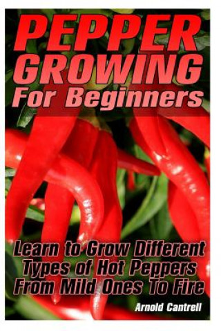 Carte Pepper Growing For Beginners: Learn to Grow Different Types of Hot Peppers From Mild Ones To Fire: (Growing Indoors, Gardening Vegetables, Gardening Arnold Cantrell