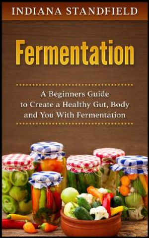 Kniha Fermentation: A Beginners Guide to Create a Healthy Gut, Body and You with Fermentation Indiana Standfield