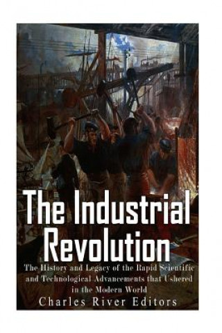 Carte The Industrial Revolution: The History and Legacy of the Rapid Scientific and Technological Advancements that Ushered in the Modern World Charles River Editors