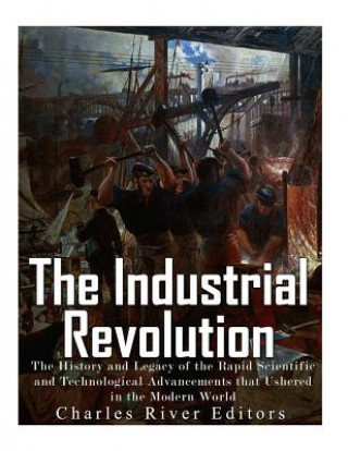 Kniha The Industrial Revolution: The History and Legacy of the Rapid Scientific and Technological Advancements that Ushered in the Modern World Charles River Editors