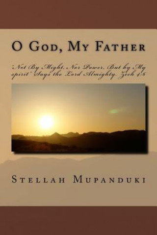 Kniha O God, My Father: "not by Might, Nor Power, But by My Spirit" Says the Lord Almighty. Zech 4:6 Stellah Mupanduki