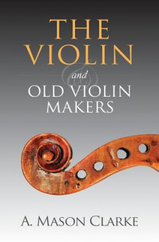 Könyv The Violin and Old Violin Makers: A Historical & Biographical Account of the Violin A Mason Clarke