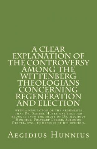 Kniha A Clear Explanation of the Controversy among the Wittenberg Theologians: concerning Regeneration and Election with a refutation of the arguments that Aegidius Hunnius