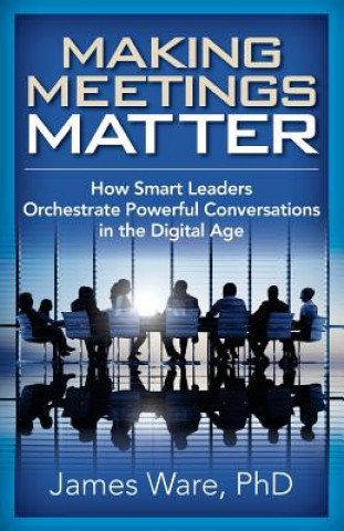 Könyv Making Meetings Matter: How Smart Leaders Orchestrate Powerful Conversations in the Digital Age James Ware Phd