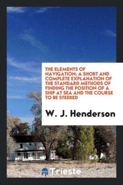 Carte Elements of Navigation; A Short and Complete Explanation of the Standard Methods of Finding the Position of a Ship at Sea and the Course to Be Steered W. J. Henderson