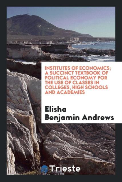 Kniha Institutes of Economics; A Succinct Textbook of Political Economy for the Use of Classes in Colleges, High Schools and Academies Elisha Benjamin Andrews