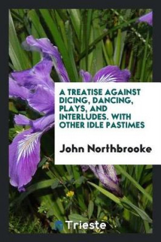 Kniha Treatise Against Dicing, Dancing, Plays, and Interludes. with Other Idle Pastimes John Northbrooke