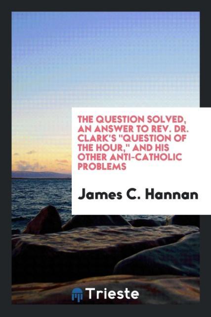 Knjiga Question Solved, an Answer to Rev. Dr. Clark's Question of the Hour, and His Other Anti-Catholic Problems James C Hannan