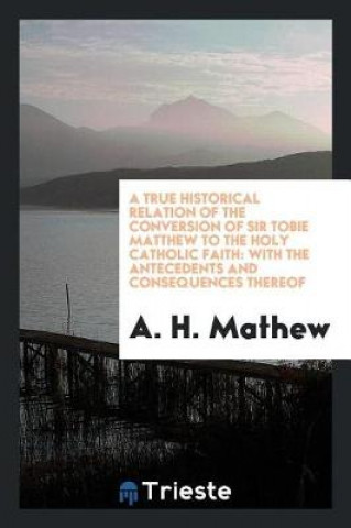 Книга True Historical Relation of the Conversion of Sir Tobie Matthew to the Holy Catholic Faith A. H. Mathew