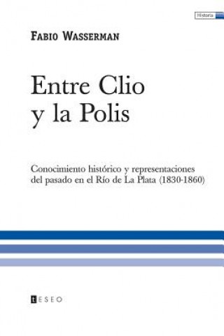 Könyv Entre Clio y la Polis: Conocimiento histórico y representaciones del pasado en el Río de La Plata (1830-1860) Fabio Wasserman