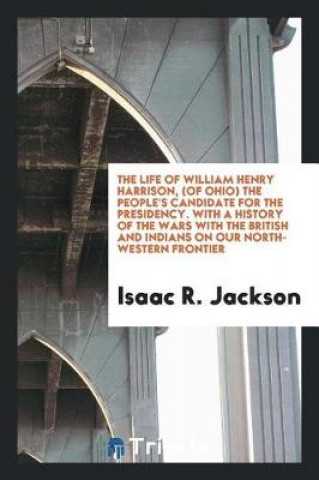 Könyv Life of William Henry Harrison, (of Ohio, ) the People's Candidate for the Presidency. with a History of the Wars with the British and Indians, on Our Isaac R. Jackson