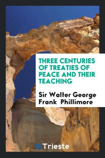 Carte Three Centuries of Treaties of Peace and Their Teaching Sir Walter George Frank Phillimore