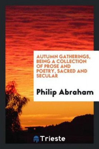 Kniha Autumn Gatherings, Being a Collection of Prose and Poetry, Sacred and Secular Philip Abraham