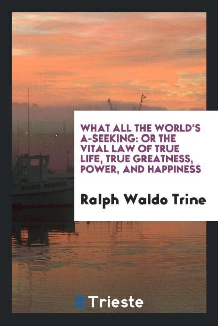 Carte What All the World's A-Seeking, or the Vital Law of True Life, True Greatness, Power, and Happiness Ralph Waldo Trine