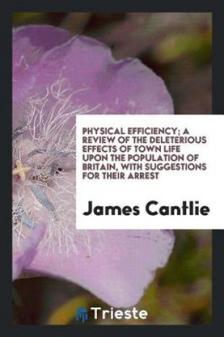 Könyv Physical Efficiency; A Review of the Deleterious Effects of Town Life Upon the Population of Britain, with Suggestions for Their Arrest James Cantlie